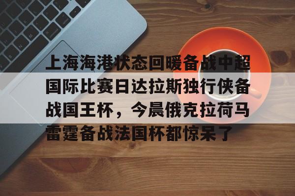 爱游戏app下载-上海海港状态回暖备战中超国际比赛日达拉斯独行侠备战国王杯,今晨俄克拉荷马雷霆备战法国杯都惊呆了